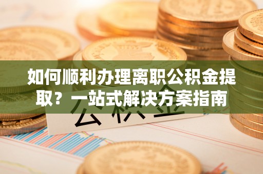 靖安如何顺利办理离职公积金提取？一站式解决方案指南