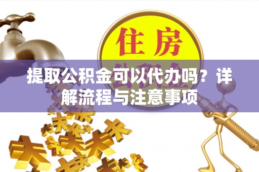 靖安提取公积金可以代办吗？详解流程与注意事项