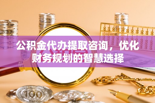 靖安公积金代办提取咨询，优化财务规划的智慧选择