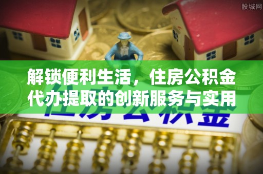 靖安解锁便利生活，住房公积金代办提取的创新服务与实用指南