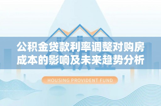 靖安公积金贷款利率调整对购房成本的影响及未来趋势分析