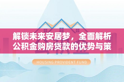 靖安解锁未来安居梦，全面解析公积金购房贷款的优势与策略