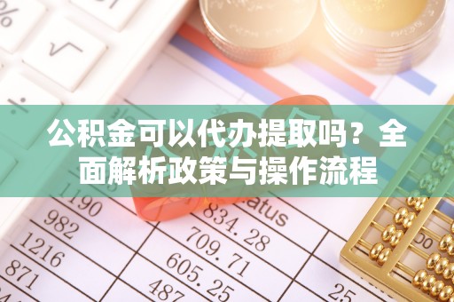 靖安公积金可以代办提取吗？全面解析政策与操作流程