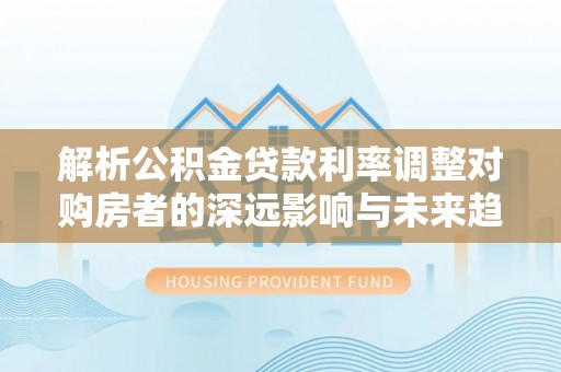 靖安解析公积金贷款利率调整对购房者的深远影响与未来趋势