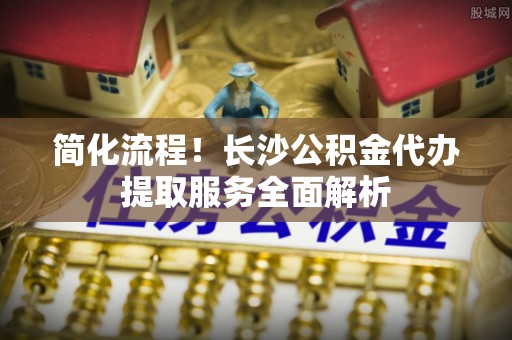 靖安简化流程！长沙公积金代办提取服务全面解析