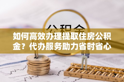 靖安如何高效办理提取住房公积金？代办服务助力省时省心
