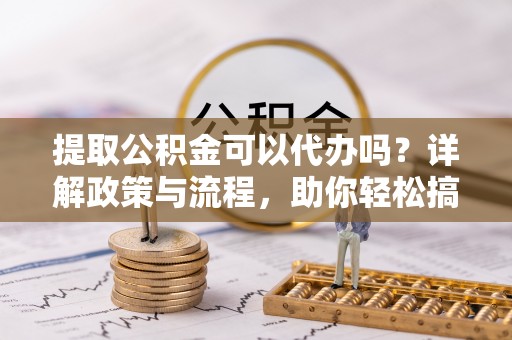 靖安提取公积金可以代办吗？详解政策与流程，助你轻松搞定！