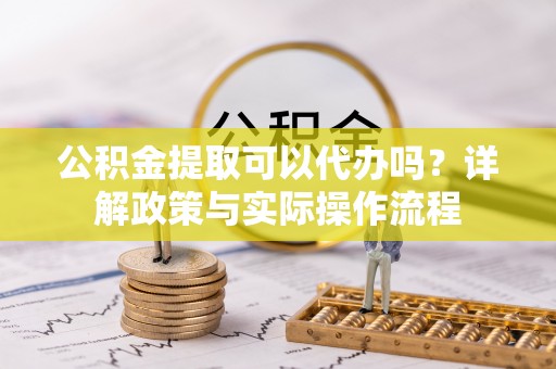 靖安公积金提取可以代办吗？详解政策与实际操作流程