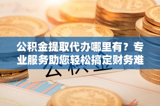 靖安公积金提取代办哪里有？专业服务助您轻松搞定财务难题