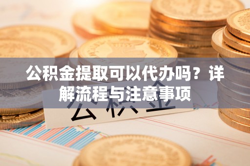 靖安公积金提取可以代办吗？详解流程与注意事项
