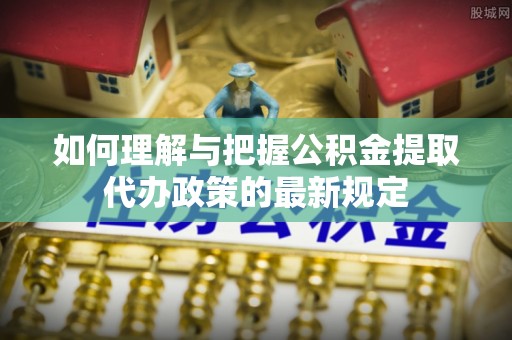 靖安如何理解与把握公积金提取代办政策的最新规定
