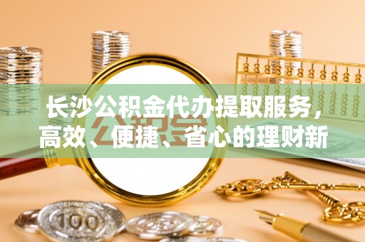 靖安长沙公积金代办提取服务，高效、便捷、省心的理财新选择