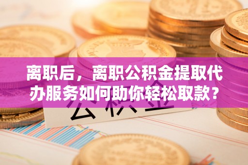 靖安离职后，离职公积金提取代办服务如何助你轻松取款？