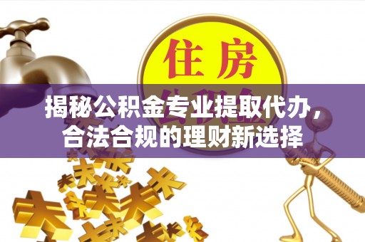 靖安揭秘公积金专业提取代办，合法合规的理财新选择