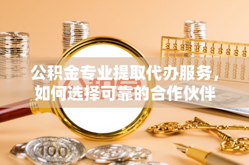 靖安公积金专业提取代办服务，如何选择可靠的合作伙伴