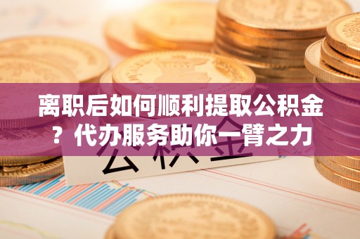 靖安离职后如何顺利提取公积金？代办服务助你一臂之力
