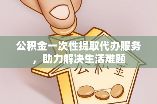 靖安公积金一次性提取代办服务，助力解决生活难题