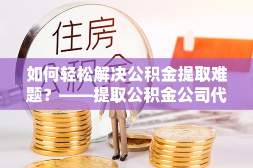 靖安如何轻松解决公积金提取难题？——提取公积金公司代办服务解析