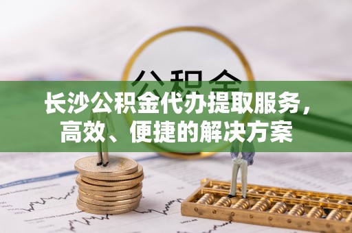 靖安长沙公积金代办提取服务，高效、便捷的解决方案