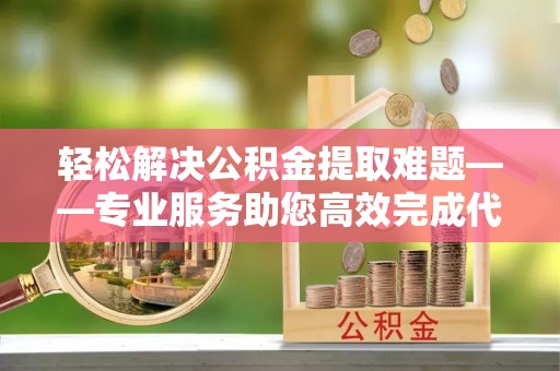 靖安轻松解决公积金提取难题——专业服务助您高效完成代办公积金提取