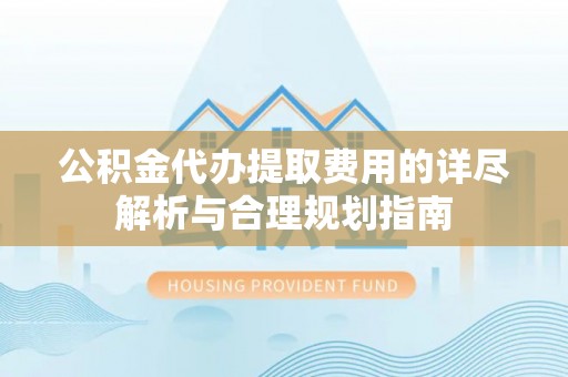 靖安公积金代办提取费用的详尽解析与合理规划指南
