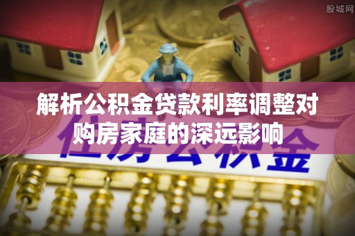 靖安解析公积金贷款利率调整对购房家庭的深远影响