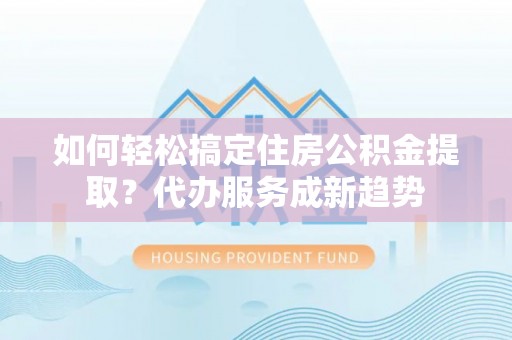 靖安如何轻松搞定住房公积金提取？代办服务成新趋势