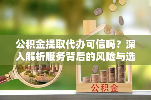靖安公积金提取代办可信吗？深入解析服务背后的风险与选择