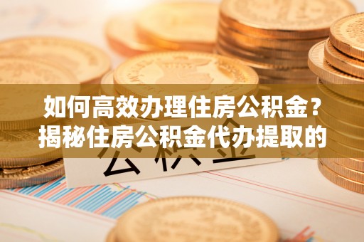 靖安如何高效办理住房公积金？揭秘住房公积金代办提取的全流程与优势