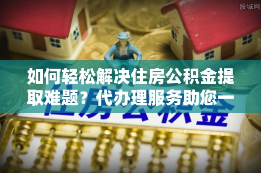 靖安如何轻松解决住房公积金提取难题？代办理服务助您一臂之力