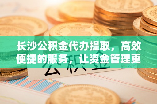 靖安长沙公积金代办提取，高效便捷的服务，让资金管理更轻松