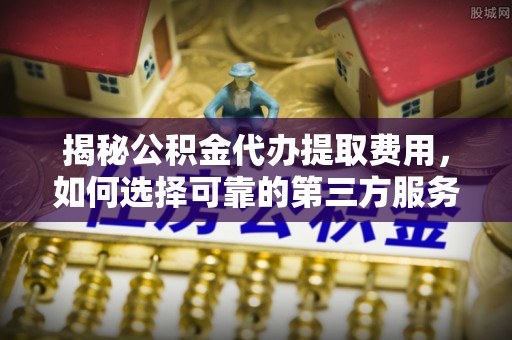 靖安揭秘公积金代办提取费用，如何选择可靠的第三方服务？