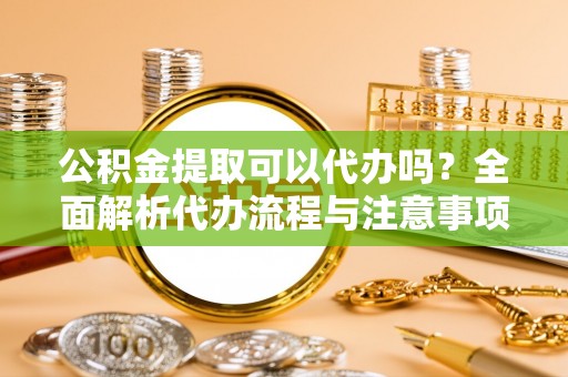 靖安公积金提取可以代办吗？全面解析代办流程与注意事项