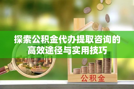 靖安探索公积金代办提取咨询的高效途径与实用技巧