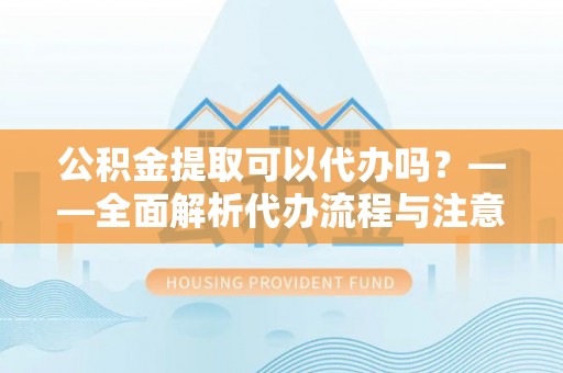 靖安公积金提取可以代办吗？——全面解析代办流程与注意事项